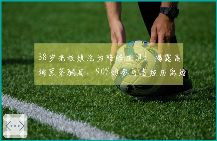 38岁老板娘沦为陪睡工具：揭露高端黑茶骗局，90%的参与者经历离婚