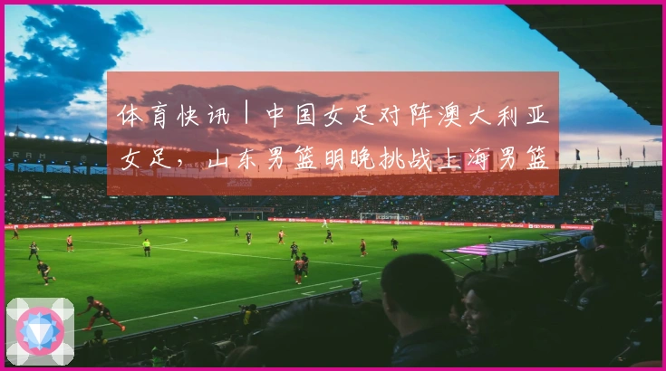 体育快讯｜中国女足对阵澳大利亚女足，山东男篮明晚挑战上海男篮