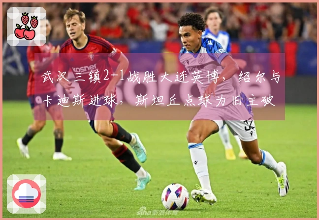武汉三镇2-1战胜大连英博，绍尔与卡迪斯进球，斯坦丘点球为旧主破门