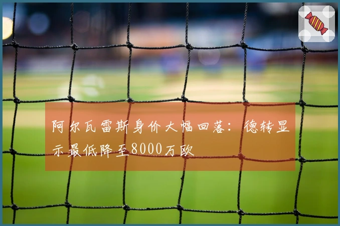 阿尔瓦雷斯身价大幅回落：德转显示最低降至8000万欧