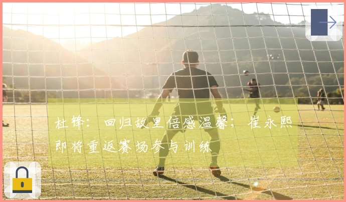 杜锋：回归故里倍感温馨；崔永熙即将重返赛场参与训练