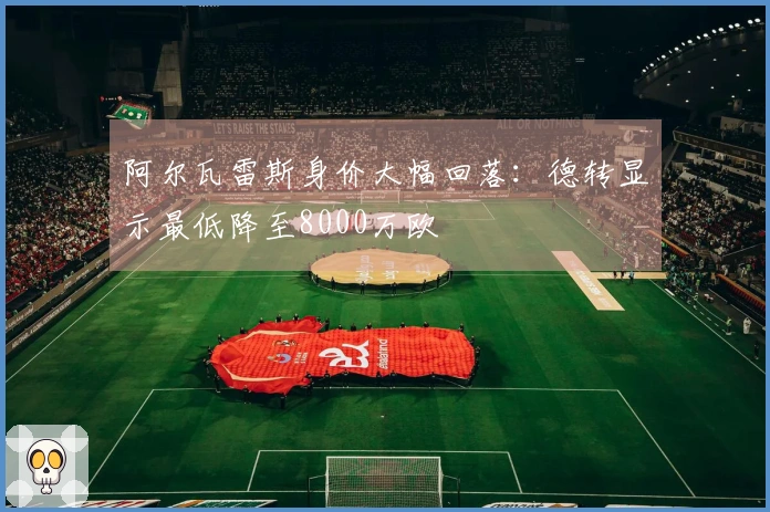 阿尔瓦雷斯身价大幅回落：德转显示最低降至8000万欧