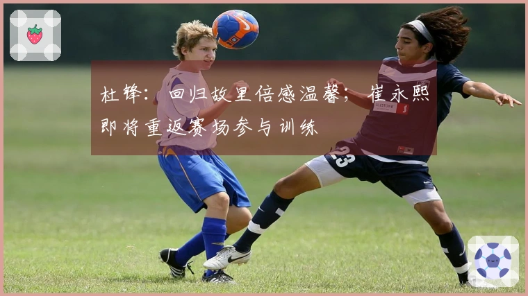 杜锋：回归故里倍感温馨；崔永熙即将重返赛场参与训练