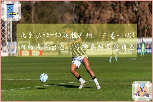 北京以98-85战胜广州：三喜一忧！内线表现出色，方硕成为最佳角色，杰曼怎么办？