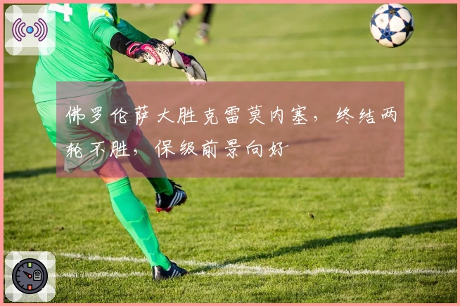 佛罗伦萨大胜克雷莫内塞，终结两轮不胜，保级前景向好