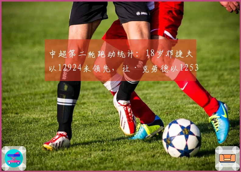 中超第二轮跑动统计：18岁邓捷夫以12924米领先，让·克劳德以12530米紧随其后