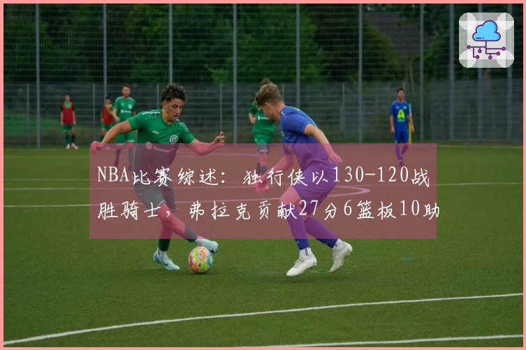 NBA比赛综述：独行侠以130-120战胜骑士，弗拉克贡献27分6篮板10助攻