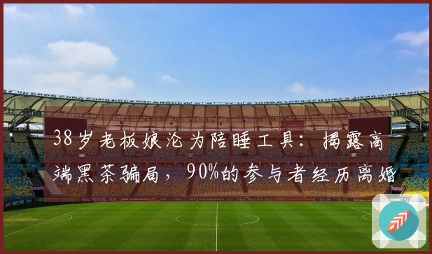 38岁老板娘沦为陪睡工具：揭露高端黑茶骗局，90%的参与者经历离婚