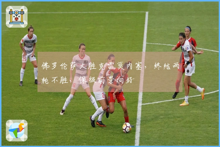 佛罗伦萨大胜克雷莫内塞，终结两轮不胜，保级前景向好