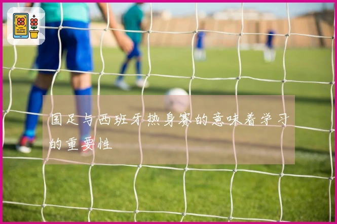 国足与西班牙热身赛的意味着学习的重要性