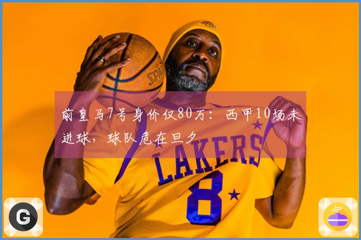 前皇马7号身价仅80万：西甲10场未进球，球队危在旦夕