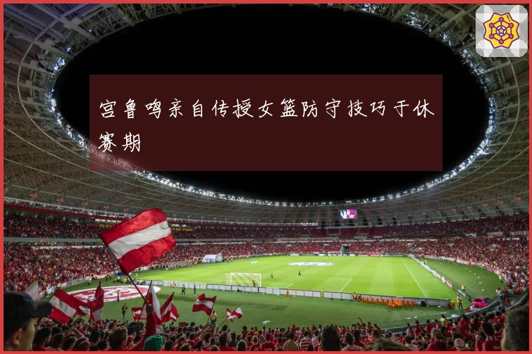 宫鲁鸣亲自传授女篮防守技巧于休赛期