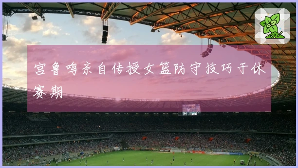 宫鲁鸣亲自传授女篮防守技巧于休赛期