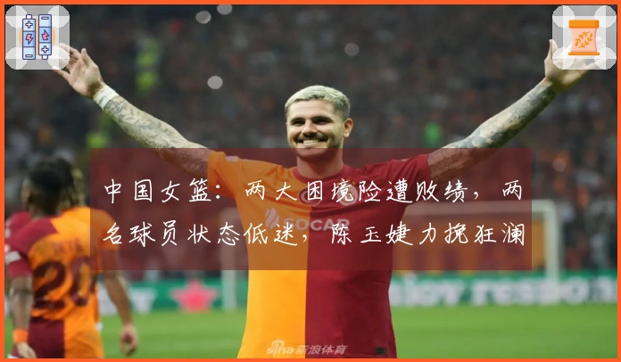 中国女篮：两大困境险遭败绩，两名球员状态低迷，陈玉婕力挽狂澜