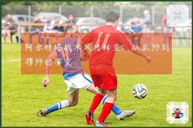 阿尔特塔战术风格转变：从瓜帅到穆帅的演变